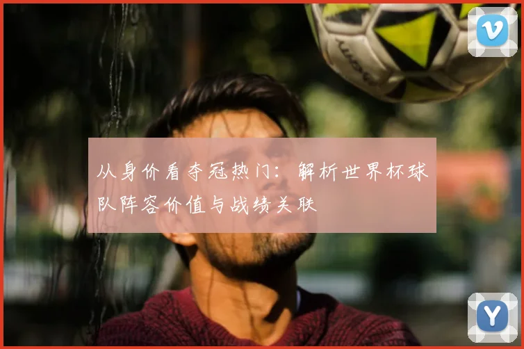 从身价看夺冠热门：解析世界杯球队阵容价值与战绩关联