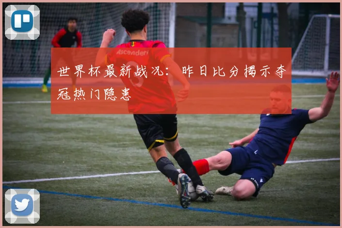 世界杯最新战况：昨日比分揭示夺冠热门隐患