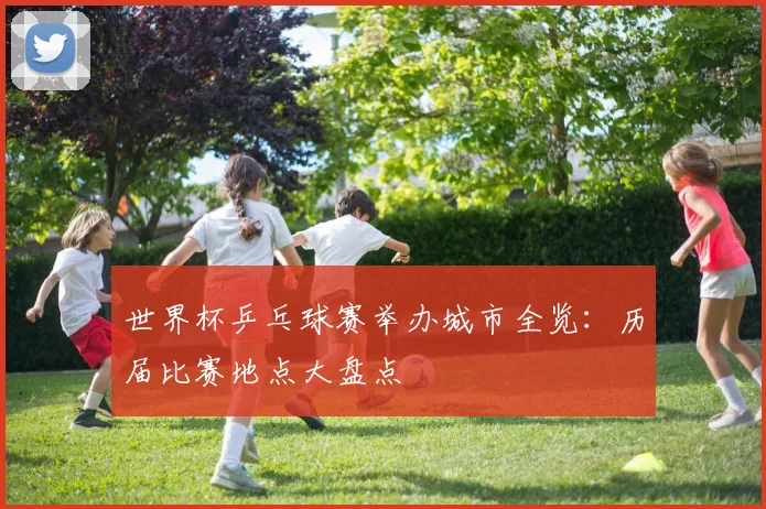 世界杯乒乓球赛举办城市全览:历届比赛地点大盘点