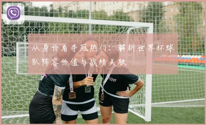 从身价看夺冠热门：解析世界杯球队阵容价值与战绩关联
