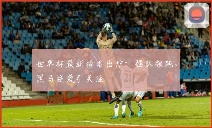 世界杯最新排名出炉：强队领跑，黑马逆袭引关注