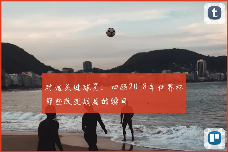 对话关键球员:回顾2018年世界杯那些改变战局的瞬间
