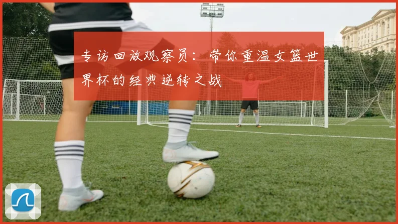专访回放观察员:带你重温女篮世界杯的经典逆转之战
