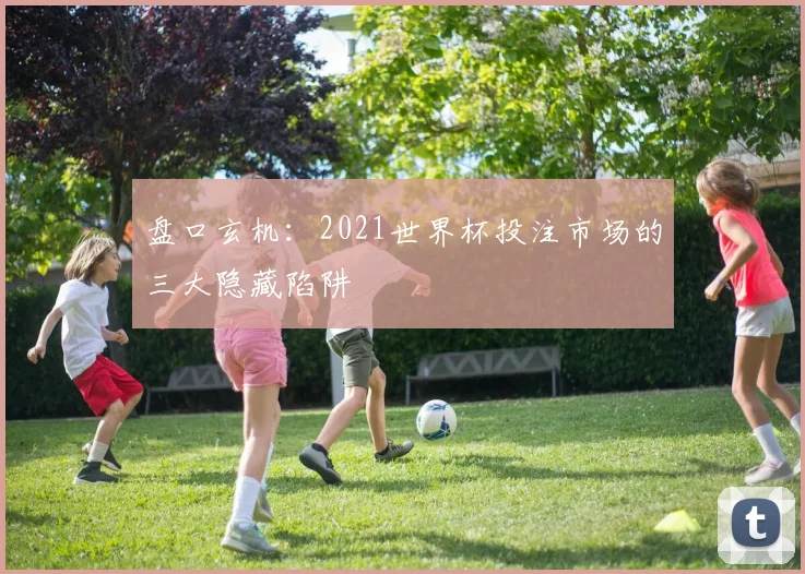 盘口玄机：2021世界杯投注市场的三大隐藏陷阱