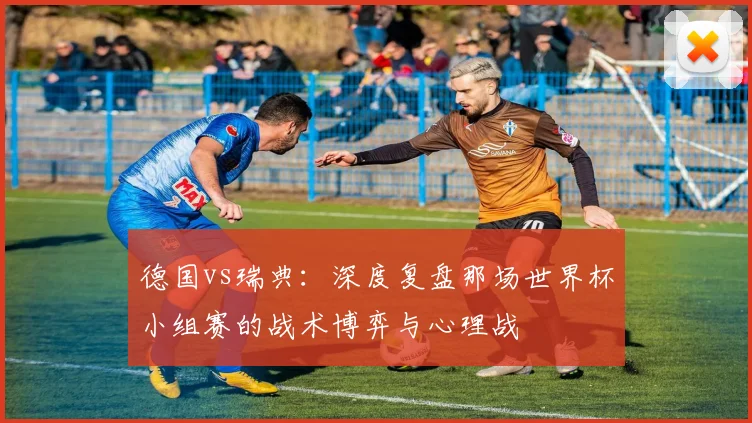 德国vs瑞典：深度复盘那场世界杯小组赛的战术博弈与心理战