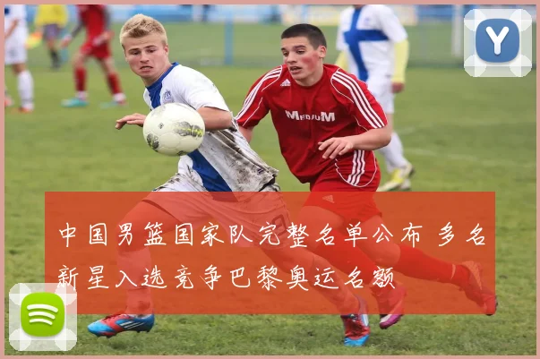 中国男篮国家队完整名单公布 多名新星入选竞争巴黎奥运名额