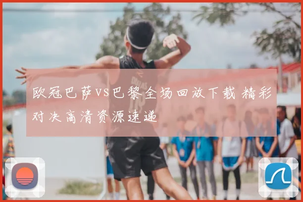 欧冠巴萨vs巴黎全场回放下载 精彩对决高清资源速递