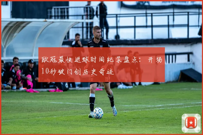欧冠最快进球时间纪录盘点：开场10秒破门创历史奇迹