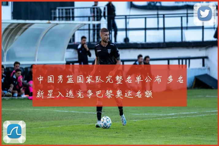 中国男篮国家队完整名单公布 多名新星入选竞争巴黎奥运名额