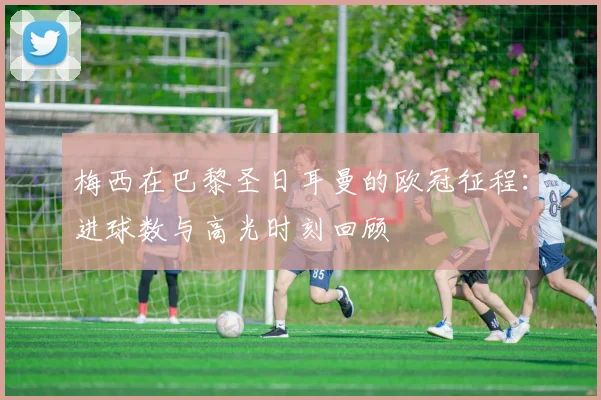 梅西在巴黎圣日耳曼的欧冠征程：进球数与高光时刻回顾