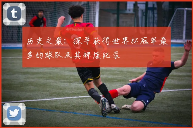 历史之最：探寻获得世界杯冠军最多的球队及其辉煌纪录