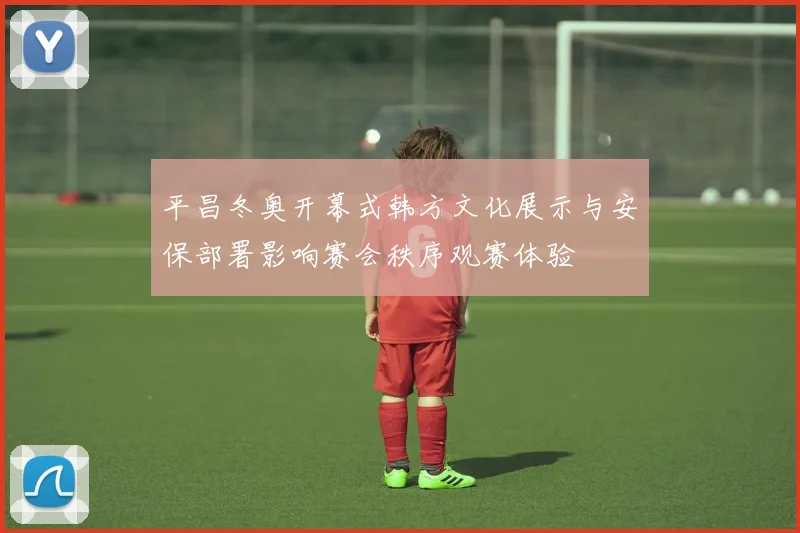 平昌冬奥开幕式韩方文化展示与安保部署影响赛会秩序观赛体验