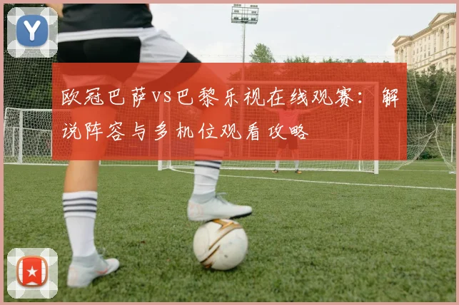 欧冠巴萨vs巴黎乐视在线观赛：解说阵容与多机位观看攻略