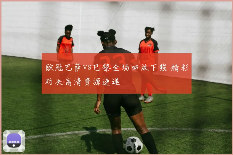 欧冠巴萨vs巴黎全场回放下载 精彩对决高清资源速递