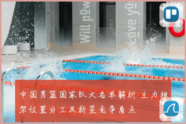 中国男篮国家队大名单解析 主力框架位置分工及新星竞争看点