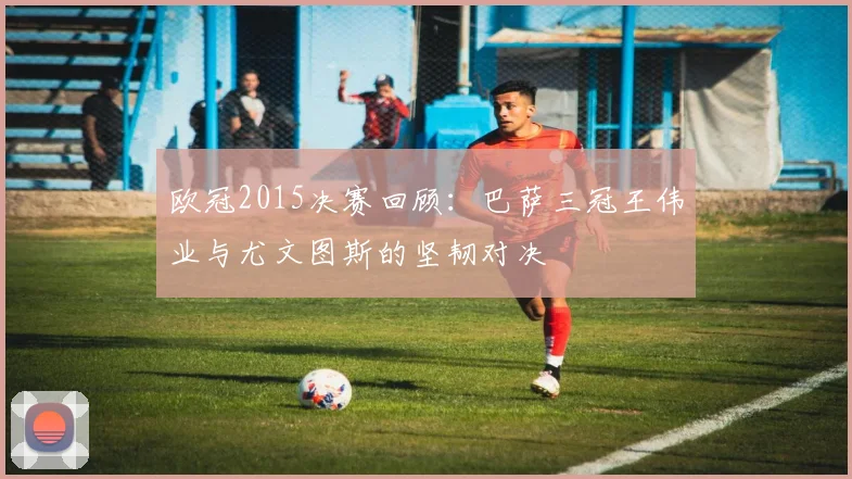 欧冠2015决赛回顾：巴萨三冠王伟业与尤文图斯的坚韧对决