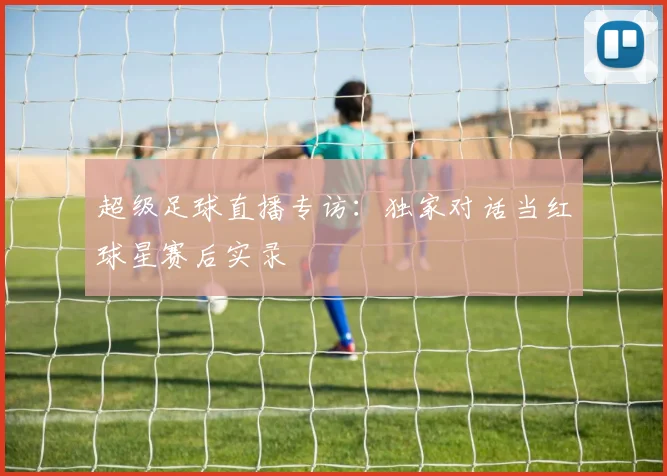 超级足球直播专访：独家对话当红球星赛后实录