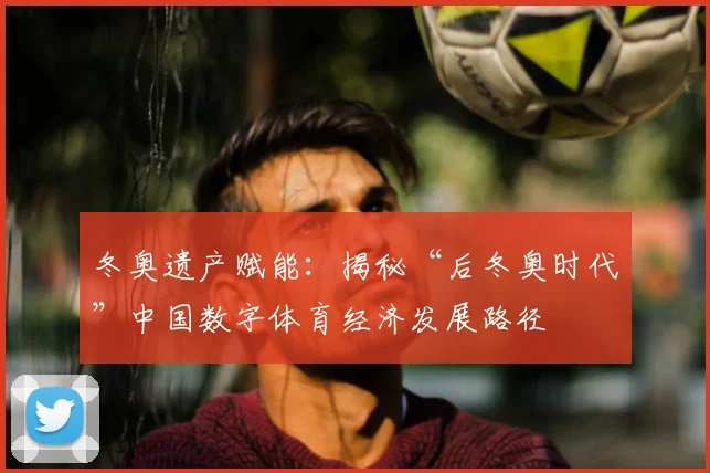 冬奥遗产赋能：揭秘“后冬奥时代”中国数字体育经济发展路径