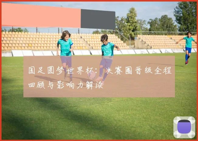 国足圆梦世界杯：决赛圈晋级全程回顾与影响力解读
