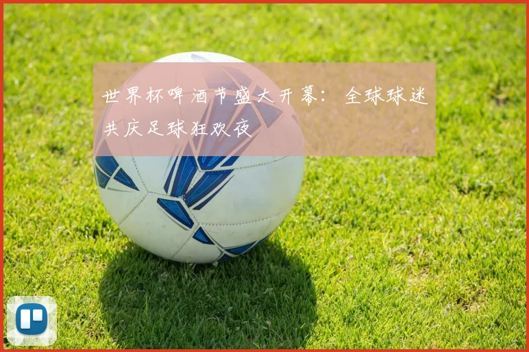 世界杯啤酒节盛大开幕：全球球迷共庆足球狂欢夜