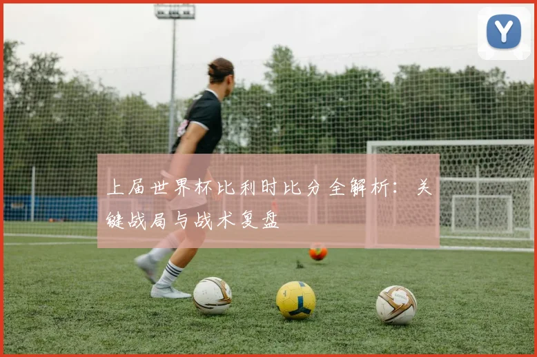 上届世界杯比利时比分全解析：关键战局与战术复盘